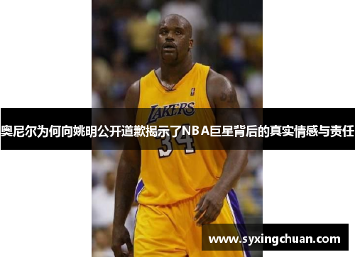 奥尼尔为何向姚明公开道歉揭示了NBA巨星背后的真实情感与责任